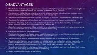 DISADVANTAGES
• Manufacturing of glass is high energy consuming process due to high temperature required for processing the raw
materials, and it is expensive material and ultimately increases the cost of a building.
• The glass is very rigid and brittle materials so when it is subjected to stress, it breaks without significant (strain).
Broken pieces of Glass may be sharp and chances of injury are very high.
• The glass is less impact resistant so the capability of the glass to withstand a suddenly applied load is very poor.
• The glass is affected by external hydrofluoric acid hence sometime etching is appear on glass surface.
• The Glass is affected by alkalis ions. Alkali solution simply dissolves a glass surface and as long as the supply of
alkali is sufficient, this type of corrosion takes place at a uniform rate.
• Glass offers superior transparency of heat hence it is to be balanced with its relatively low R-value (energy saving).
R-value is considered as one of the most important factors for insulating.
• Use of glass also enhances the cost of security.
• The glass is also unsafe for earthquake proven area. Unfortunately, there is no such Glass as an earthquake proof
material but costly treatment makes them withstand against earthquake.
• The glass is poor in terms of heat preservation, leading to higher costs in the operation of air-conditioners.
• Though many feel that once you provide glass in a building façade, you are free from painting expenses for ever
but this is not fine. You may have to spend equally for cleaning of glass. Sometimes it is as costly as expose
painting. Again, you may paint building once in a 5 years but for glass you have to clean every year.
• Glass absorbs heat and hence act as a greenhouse and hence not suitable in warm and hot climates. It will increase
AC load and more energy consideration for air conditioning.
• Glare is a major problem in glass façade building.
 