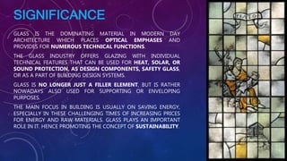 SIGNIFICANCE
GLASS IS THE DOMINATING MATERIAL IN MODERN DAY
ARCHITECTURE WHICH PLACES OPTICAL EMPHASES AND
PROVIDES FOR NUMEROUS TECHNICAL FUNCTIONS.
THE GLASS INDUSTRY OFFERS GLAZING WITH INDIVIDUAL
TECHNICAL FEATURES THAT CAN BE USED FOR HEAT, SOLAR, OR
SOUND PROTECTION, AS DESIGN COMPONENTS, SAFETY GLASS,
OR AS A PART OF BUILDING DESIGN SYSTEMS.
GLASS IS NO LONGER JUST A FILLER ELEMENT, BUT IS RATHER
NOWADAYS ALSO USED FOR SUPPORTING OR ENVELOPING
PURPOSES.
THE MAIN FOCUS IN BUILDING IS USUALLY ON SAVING ENERGY,
ESPECIALLY IN THESE CHALLENGING TIMES OF INCREASING PRICES
FOR ENERGY AND RAW MATERIALS. GLASS PLAYS AN IMPORTANT
ROLE IN IT. HENCE PROMOTING THE CONCEPT OF SUSTAINABILITY.
 