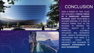 CONCLUSION
OVER A PERIOD OF TIME, GLASS
HAS ACQUIRED A SPECIAL STATUS
AS A SIGNIFICANT BUILDING
MATERIAL. APART FROM BEING A
BUILDING MATERIAL IT IS USED IN
VARIOUS FORMS ALSO IN THE
BUILDING TO ENHANCE THE
OVERALL QUALITY E.G. IN
FURNITURE, ELECTRICAL
APPLIANCES AND DECORATIVE
ITEMS. VARIOUS TECHNOLOGICAL
INNOVATIONS HAVE MADE IT A
PREFERRED CHOICE FOR
ARCHITECTS AND DESIGNERS TO
PROMOTE SUSTAINABILITY IN
BUILT ENVIRONMENT.
 