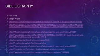 BIBLIOGRAPHY
 Slide share
 Google Images
 https://www.slideshare.net/ParantapChakrabarti/market-research-of-the-glass-industry-in-india
 https://www.google.co.in/search?q=HISTORY+OF+GLASS&source=lnms&tbm=isch&sa=X&ved=0a
hUKEwiC28WG7OnYAhUJrY8KHZuoCIYQ_AUICygC&biw=1366&bih=613#imgrc=h0KGuErn2BGSDM
:
 https://theconstructor.org/building/types-of-glass-properties-uses-construction/14755/
 https://www.google.co.in/search?q=HISTORY+OF+GLASS&oq=HISTORY+OF+GLASS+&aqs=chrome.
.69i57j0l5.7481j0j7&sourceid=chrome&ie=UTF-8
 http://www.understandconstruction.com/glass.html
 https://en.wikipedia.org/wiki/Architectural_glass
 https://theconstructor.org/building/types-of-glass-properties-uses-construction/14755/
 https://gharpedia.com/advantages-disadvantages-glass-building-material/
 https://www.slideshare.net/shouryagoswami969/glass-presentation-51281466
 