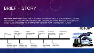 BRIEF HISTORY
ARCHITECTURAL GLASS IS GLASS THAT IS USED AS A BUILDING MATERIAL. IT IS MOST TYPICALLY USED AS
TRANSPARENT GLAZING MATERIAL IN THE BUILDING ENVELOPE, INCLUDING WINDOWS IN THE EXTERNAL
WALLS. GLASS IS ALSO USED FOR INTERNAL PARTITIONS AND AS AN ARCHITECTURAL FEATURE
 
