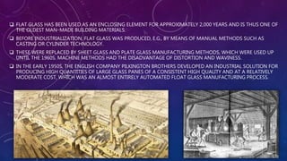  FLAT GLASS HAS BEEN USED AS AN ENCLOSING ELEMENT FOR APPROXIMATELY 2,000 YEARS AND IS THUS ONE OF
THE OLDEST MAN–MADE BUILDING MATERIALS.
 BEFORE INDUSTRIALIZATION, FLAT GLASS WAS PRODUCED, E.G., BY MEANS OF MANUAL METHODS SUCH AS
CASTING OR CYLINDER TECHNOLOGY.
 THESE WERE REPLACED BY SHEET GLASS AND PLATE GLASS MANUFACTURING METHODS, WHICH WERE USED UP
UNTIL THE 1960S. MACHINE METHODS HAD THE DISADVANTAGE OF DISTORTION AND WAVINESS.
 IN THE EARLY 1950S, THE ENGLISH COMPANY PILKINGTON BROTHERS DEVELOPED AN INDUSTRIAL SOLUTION FOR
PRODUCING HIGH QUANTITIES OF LARGE GLASS PANES OF A CONSISTENT HIGH QUALITY AND AT A RELATIVELY
MODERATE COST, WHICH WAS AN ALMOST ENTIRELY AUTOMATED FLOAT GLASS MANUFACTURING PROCESS.
 