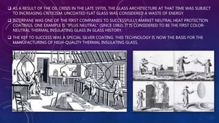 AS A RESULT OF THE OIL CRISIS IN THE LATE 1970S, THE GLASS ARCHITECTURE AT THAT TIME WAS SUBJECT
TO INCREASING CRITICISM. UNCOATED FLAT GLASS WAS CONSIDERED A WASTE OF ENERGY.
 INTERPANE WAS ONE OF THE FIRST COMPANIES TO SUCCESSFULLY MARKET NEUTRAL HEAT PROTECTION
COATINGS. ONE EXAMPLE IS "IPLUS NEUTRAL" (SINCE 1982): IT IS CONSIDERED TO BE THE FIRST COLOR-
NEUTRAL THERMAL INSULATING GLASS IN GLASS HISTORY.
 THE KEY TO SUCCESS WAS A SPECIAL SILVER COATING. THIS TECHNOLOGY IS NOW THE BASIS FOR THE
MANUFACTURING OF HIGH-QUALITY THERMAL INSULATING GLASS.
 