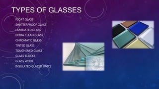 TYPES OF GLASSES
FLOAT GLASS
SHATTERPROOF GLASS
LAMINATED GLASS
EXTRA CLEAN GLASS
CHROMATIC GLASS
TINTED GLASS
TOUGHENED GLASS
GLASS BLOCKS
GLASS WOOL
INSULATED GLAZED UNITS
 