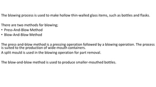 The blowing process is used to make hollow thin-walled glass items, such as bottles and flasks.
There are two methods for blowing;
• Press-And-Blow Method
• Blow-And-Blow Method
The press-and-blow method is a pressing operation followed by a blowing operation. The process
is suited to the production of wide-mouth containers.
A split mould is used in the blowing operation for part removal.
The blow-and-blow method is used to produce smaller-mouthed bottles.
 