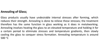 Annealing of Glass;
Glass products usually have undesirable internal stresses after forming, which
reduces their strength. Annealing is done to relieve these stresses; the treatment
therefore has the same function in glass working as it does in metalworking.
Annealing involves heating the glass to an elevated temperature and holding it for
a certain period to eliminate stresses and temperature gradients, then slowly
cooling the glass to conquer stress formation. Annealing temperature is around
500 °C
 