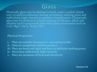 Physically glass may be defined as hard, under-cooled, brittle,
non-crystalline substance having no definite melting point and
sufficiently high viscosity to prevent crystallization. Chemically
glass may be defined as a fused mixture of silicates, alkali and
alkaline earth compounds and other glass constituents such as
CaO, MgO, SnO2, B2O3, PbO.
Physical Properties:
i. They are usually transparent, amorphous solid.
ii. Glass is completely vitrified product.
iii. They are hard and rigid and have no definite melting point.
iv. They have sufficiently high viscosity
v. They are insulator of heat and electricity
Santanu Sir
 