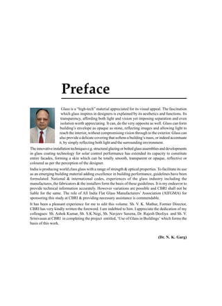 Preface
Glass is a “high-tech” material appreciated for its visual appeal. The fascination
which glass inspires in designers is explained by its aesthetics and functions. Its
transparency, affording both light and vision yet imposing separation and even
isolation worth appreciating. It can, do the very opposite as well. Glass can form
building’s envelope as opaque as stone, reflecting images and allowing light to
reach the interior, without compromising vision through to the exterior. Glass can
also provide a delicate covering that softens a building’s mass, or indeed accentuate
it, by simply reflecting both light and the surrounding environment.
The innovative installation techniques e.g. structural glazing or bolted glass assemblies and developments
in glass coating technology for solar control performance has extended its capacity to constitute
entire facades, forming a skin which can be totally smooth, transparent or opaque, reflective or
coloured as per the perception of the designer.
India is producing world class glass with a range of strength & optical properties. To facilitate its use
as an emerging building material adding excellence in building performance, guidelines have been
formulated. National & international codes, experiences of the glass industry including the
manufactures, the fabricators & the installers form the basis of these guidelines. It is my endeavor to
provide technical information accurately. However variations are possible and CBRI shall not be
liable for the same. The role of All India Flat Glass Manufacturers’ Association (AIFGMA) for
sponsoring this study at CBRI & providing necessary assistance is commendable.
It has been a pleasant experience for me to edit this volume. Sh. V. K. Mathur, Former Director,
CBRI has very kindly written the foreword. I am indebted to him. I appreciate the dedication of my
colleagues: Sh. Ashok Kumar, Sh. S.K.Negi, Sh. Navjeev Saxena, Dr. Rajesh Deoliya and Sh. V.
Srinivasan at CBRI in completing the project entitled, ‘Use of Glass in Buildings’ which forms the
basis of this work.

(Dr. N. K. Garg)

 