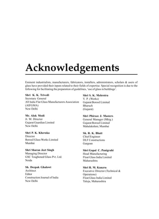 Acknowledgements
Eminent industrialists, manufacturers, fabricators, installers, administrators, scholars & users of
glass have provided their inputs related to their fields of expertise. Special recognition is due to the
following for facilitating the preparation of guidelines, ‘use of glass in buildings’.
Shri K. K. Trivedi
Secretary General
All India Flat Glass Manufacturers Association
(AIFGMA)
New Delhi

Shri S. K. Mehrotra
V. P. (Works)
Gujarat Borosil Limited
Bharuch
(Gujarat)

Mr. Alok Modi
Jt. M. Director
Gujarat Guardian Limited
New Delhi

Shri Phiroze J. Masters
General Manager (Mktg.)
Gujarat Borosil Limited
Mahalakshmi, Mumbai

Shri P. K. Kheruka
Director
Borosil Glass Works Limited
Mumbai

Sh. R. K. Bhatt
Chief Engineer
DLF Constructions
Gurgoan

Shri Sharan Jeet Singh
Managing Director
GSC Toughened Glass Pvt. Ltd.
Noida

Shri Gopal C. Panigrahi
Head Manufacturing
Float Glass India Limited
Maharashtra

Sh. Deepak Ghalowt
Architect
Editor
Construction Journal of India
New Delhi

Shri R. M. Kunzru
Executive Director (Technical &
Operations)
Float Glass India Limited
Taloja, Maharashtra

 