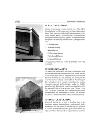 Use of Glass in Buildings

104

5.0 GLAZING SYSTEMS
Glazing system using wooden frame is one of the oldest
form of glazing in which glass is set in rebates of a wooden
frame. This frame covered significant percentage of the
glazed surface. Over a period of years designers have
developed number of glazing systems for more and more
transparency. Commonly used innovative glazing systems
are :
• Curtain Walling
• Structural Glazing
• Bolted Glazing
• Fin Supported Glazing
• Cable Stayed Glazing
• Suspended Glazing
These glazing systems are briefly described in following
paragraphs.

5.1 CURTAIN WALLING
The traditional curtain wall is a frame of aluminum with
mullions and transoms quite similar to large framed glazing
except that the walls form an independent envelope around
the main structure and are generally not resting on the
concrete structure but only connected to it. Plainimetry of
the whole glass wall as a single unit and special sealing
elements, materials and techniques make it a highly
specialized job. The glass is kept in place by placing it in
the sash and fixing with a pressure plate (figure 5.1 to
5.3). The design factors for wind loading and provisions
for expansions and movements of wall v/s the structure
and glass v/s the aluminium are to be considered carefully.

5.2 STRUCTURAL GLAZING
Structural glazing is a system of bonding glass to an
aluminium window frame utilizing a high-strength, highperformance silicone sealant. It uses the adhesive qualities
of silicone sealants to retain the glass in the frame by
adhesion without the necessity of any mechanical retention

 