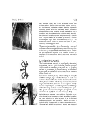 Glazing Systems

105
such as beads, clips or bolt fixings. Structural glazing with
sealants allows perfectly uniform large glazed surfaces,
not interrupted by traditional frames or any other supporting
or fitting system projecting out of the frame. Instead of
being fitted in a frame, the glass is fixed to a support, which
in turn is attached to a structural element of the building,
the tightness of the whole system being obtained by a silicone
seal. The glass is fixed on its support by means of a silicone
seal along the edges of the internal surface (fig. 5.4). This
technique can be used with almost all types of glass,
including insulating glass units.
The glazing is prepared in a factory by mounting a structural
seal support frame onto the glass, complete with appropriate
setting blocks, location blocks and distance pieces. On site,
the support frame is attached to the building structure by
mechanical means and the gap between the glazing is
sealed.

5.3 BOLTED GLAZING
The bolted structural system is the less obtrusive, alternative
to structural glazing, which holds the glass by means of
visible metal parts and covers a small part of the glass
surface. In some cases, the fixing holes can be drilled and
countersunk, so that the bolts are embedded in the thickness
of the glass it self.
For small or medium glazing not exceeding 7m in height
and 50m in length, rigid bolted system can be used. This
system is often used for shop front at street level. It consists
of all glass assemblies which may include one or more
single or double doors, transoms, fixed side panes, entirely
made of tempered glass, assembled by various metal fittings
and stiffened by mullions also made of tempered glass.
This system consists of attaching the glass panels and the
structure with rigid bolts and steel plates (fig. 5.5).
Bolted systems also use knuckled bolts for fixing of the
glass, instead of the common fixed bolt. Knuckled bolt allow
the glass, submitted to wind pressure, to be flexible and
make a continuous curve instead of a double curvature. It
limits sensibly the tension in the glass at suspension points.
The new bolt, which is completely sealed, was intended

 