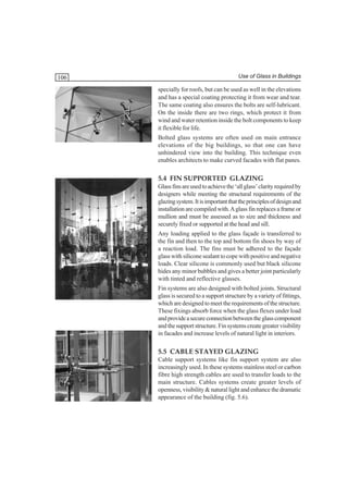 106

Use of Glass in Buildings

specially for roofs, but can be used as well in the elevations
and has a special coating protecting it from wear and tear.
The same coating also ensures the bolts are self-lubricant.
On the inside there are two rings, which protect it from
wind and water retention inside the bolt components to keep
it flexible for life.
Bolted glass systems are often used on main entrance
elevations of the big buildings, so that one can have
unhindered view into the building. This technique even
enables architects to make curved facades with flat panes.

5.4 FIN SUPPORTED GLAZING
Glass fins are used to achieve the ‘all glass’ clarity required by
designers while meeting the structural requirements of the
glazing system. It is important that the principles of design and
installation are compiled with. A glass fin replaces a frame or
mullion and must be assessed as to size and thickness and
securely fixed or supported at the head and sill.
Any loading applied to the glass façade is transferred to
the fin and then to the top and bottom fin shoes by way of
a reaction load. The fins must be adhered to the façade
glass with silicone sealant to cope with positive and negative
loads. Clear silicone is commonly used but black silicone
hides any minor bubbles and gives a better joint particularly
with tinted and reflective glasses.
Fin systems are also designed with bolted joints. Structural
glass is secured to a support structure by a variety of fittings,
which are designed to meet the requirements of the structure.
These fixings absorb force when the glass flexes under load
and provide a secure connection between the glass component
and the support structure. Fin systems create greater visibility
in facades and increase levels of natural light in interiors.

5.5 CABLE STAYED GLAZING
Cable support systems like fin support system are also
increasingly used. In these systems stainless steel or carbon
fibre high strength cables are used to transfer loads to the
main structure. Cables systems create greater levels of
openness, visibility & natural light and enhance the dramatic
appearance of the building (fig. 5.6).

 