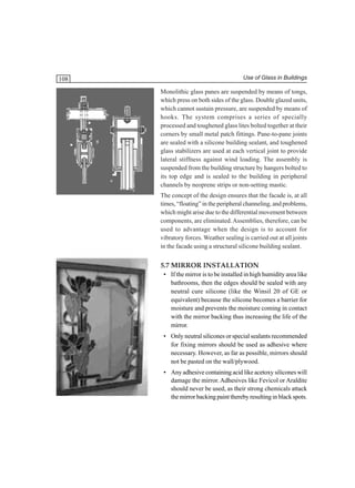 108

Use of Glass in Buildings

Monolithic glass panes are suspended by means of tongs,
which press on both sides of the glass. Double glazed units,
which cannot sustain pressure, are suspended by means of
hooks. The system comprises a series of specially
processed and toughened glass lites bolted together at their
corners by small metal patch fittings. Pane-to-pane joints
are sealed with a silicone building sealant, and toughened
glass stabilizers are used at each vertical joint to provide
lateral stiffness against wind loading. The assembly is
suspended from the building structure by hangers bolted to
its top edge and is sealed to the building in peripheral
channels by neoprene strips or non-setting mastic.
The concept of the design ensures that the facade is, at all
times, “floating” in the peripheral channeling, and problems,
which might arise due to the differential movement between
components, are eliminated. Assemblies, therefore, can be
used to advantage when the design is to account for
vibratory forces. Weather sealing is carried out at all joints
in the facade using a structural silicone building sealant.

5.7 MIRROR INSTALLATION
• If the mirror is to be installed in high humidity area like
bathrooms, then the edges should be sealed with any
neutral cure silicone (like the Winsil 20 of GE or
equivalent) because the silicone becomes a barrier for
moisture and prevents the moisture coming in contact
with the mirror backing thus increasing the life of the
mirror.
• Only neutral silicones or special sealants recommended
for fixing mirrors should be used as adhesive where
necessary. However, as far as possible, mirrors should
not be pasted on the wall/plywood.
• Any adhesive containing acid like acetoxy silicones will
damage the mirror. Adhesives like Fevicol or Araldite
should never be used, as their strong chemicals attack
the mirror backing paint thereby resulting in black spots.

 
