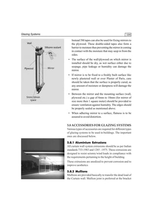Glazing Systems

109
Instead 3M tapes can also be used for fixing mirrors to
the plywood. These double-sided tapes also form a
barrier to moisture thus preventing the mirror in coming
in contact with the moisture that may seep in from the
sides.
• The surface of the wall/plywood on which mirror is
installed should be dry, as wet surface either due to
seepage, pipe leakage or humidity can damage the
mirror.
• If mirror is to be fixed to a freshly built surface like
newly plastered wall or over Plaster of Paris, care
should be taken that the surface is properly cured, as
any amount of moisture or dampness will damage the
mirror.
• Between the mirror and the mounting surface (wall,
plywood etc.) a gap of 6mm to 10mm (for mirror of
size more then 1 square meter) should be provided to
ensure ventilation against humidity. The edges should
be properly sealed as mentioned above.
• When adhering mirror to a surface, flatness is to be
assured to avoid distortion.

5.8 ACCESSORIES FOR GLAZING SYSTEMS
Various types of accessories are required for different types
of glazing systems to be used in buildings. The important
ones are discussed below.
5.8.1 Aluminium Extrusions
All curtain wall system extrusions should be as per Indian
standards 733-1983 and 1285 –1975. These extrusions are
designed to resist seismic/wind loads in compliance with
the requirements pertaining to the height of building.
These extrusions are anodized to prevent corrosion and to
improve aesthetics
5.8.2 Mullions
Mullions are provided basically to transfer the dead load of
the Curtain wall. Mullion joint is preferred at the bracket

 