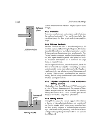 Use of Glass in Buildings

110

location and aluminium stiffeners are provided for extra
strength.
Transoms
5.8.3 Transoms
Transoms are aluminium sections provided in between
the mullions horizontally. They are Designed after due
consideration of the floor height and the false-ceiling
height.

Location blocks

5.8.4 Silicone Sealants
Silicone sealants are used to prevent the passage of
moisture, air, dust and heat through al the joints. The putties
formulated from linseed and other organic oils were the
first generation sealants that perform satisfactory for 5 to
7 years. Mastics formulated from butyl and other synthetic
oils, were improvement over putties. Their greater flexibility
and movement permitted the use of aluminium and vinyl
frames in place of wood.
Silicone represents the third generation sealants, which are
derived from sand, and hence have outstanding resistance
against sunlight, ozone, many alkalis and acids. They have
excellent cohesive and adhesive strength. Silicones are used
in glazing (glass-to-glass, metal-to-glass and metal-tosealing), window sealing (aluminium/wood-to-concrete), and
structural glazing applications.
5.8.5 Ethylene Propylene Diene Methylene
Gaskets
(EPDM) Gaskets
Ethylene Propylene Diene Methylene (EPDM) gaskets acts
as a line of defence for exterior seal. The purpose of these
gaskets is to prevent water and air entering the building
through the curtain wall. These extruded gaskets are
designed to withstand temperature upto 110 oK.

Setting blocks

5.8.6 Setting Blocks
Setting blocks are used to provide support in the relation
to the size of glass, glazing techniques and condition of
use. Setting blocks, which are rot-proof, non-absorbent
and load bearing, capable of maintaining the requisite
edge clearance without presenting local areas of stress
to the glass through being incompressible or non resilient
should be used.

 
