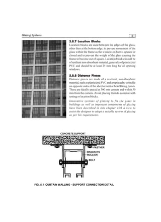 Glazing Systems

111
5.8.7 Location Blocks
Location blocks are used between the edges of the glass,
other then at the bottom edge, to prevent movement of the
glass within the frame as the window or door is opened or
closed and to prevent the weight of the glass causing the
frame to become out of square. Location blocks should be
of resilient non-absorbent material, generally of plasticized
PVC and should be at least 25 mm long for all opening
windows.
5.8.8 Distance Pieces
Distance pieces are made of a resilient, non-absorbent
material, such as plasticized PVC and are placed to coincide
on opposite sides of the sheet or unit at bead fixing points.
These are ideally spaced at 300 mm centers and within 50
mm from the corners. Avoid placing them to coincide with
setting or location blocks.
Innovative systems of glazing to fix the glass in
buildings as well as important components of glazing
have been described in this chapter with a view to
assist the designer to adopt a suitable system of glazing
as per his requirements.

FIG. 5.1 CURTAIN WALLING - SUPPORT CONNECTION DETAIL

 