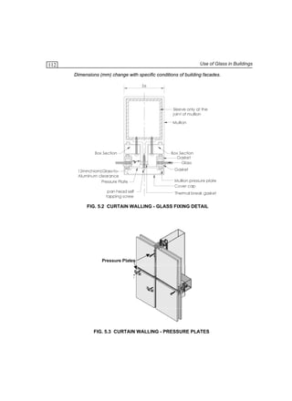 Use of Glass in Buildings

112

Dimensions (mm) change with specific conditions of building facades.
56

Sleeve only at the
joint of mullion
Mullion

Box Section

12mm(Nom)Glass-toAluminum clearance
Pressure Plate
pan head self
tapping screw

Box Section
Gasket
Glass
Gasket
Mullion pressure plate
Cover cap
Thermal break gasket

FIG. 5.2 CURTAIN WALLING - GLASS FIXING DETAIL

Pressure Plates

FIG. 5.3 CURTAIN WALLING - PRESSURE PLATES

 
