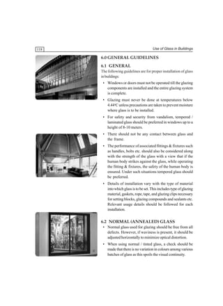 Use of Glass in Buildings

118

6.0 GENERAL GUIDELINES
6.1 GENERAL
The following guidelines are for proper installation of glass
in buildings:
• Windows or doors must not be operated till the glazing
components are installed and the entire glazing system
is complete.
• Glazing must never be done at temperatures below
4.44oC unless precautions are taken to prevent moisture
where glass is to be installed.
• For safety and security from vandalism, tempered /
laminated glass should be preferred in windows up to a
height of 8-10 meters.
• There should not be any contact between glass and
the frame.
• The performance of associated fittings & fixtures such
as handles, bolts etc. should also be considered along
with the strength of the glass with a view that if the
human body strikes against the glass, while operating
the fitting & fixtures, the safety of the human body is
ensured. Under such situations tempered glass should
be preferred.
• Details of installation vary with the type of material
into which glass is to be set. This includes type of glazing
material, gaskets, rope, tape, and glazing clips necessary
for setting blocks, glazing compounds and sealants etc.
Relevant usage details should be followed for each
installation.

6.2 NORMAL (ANNEALED) GLASS
• Normal glass used for glazing should be free from all
defects. However, if waviness is present, it should be
adjusted horizontally to minimize optical distortion.
• When using normal / tinted glass, a check should be
made that there is no variation in colours among various
batches of glass as this spoils the visual continuity.

 
