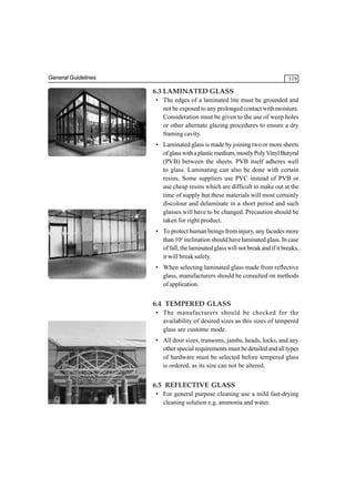 General Guidelines

119

6.3 LAMINATED GLASS
• The edges of a laminated lite must be grounded and
not be exposed to any prolonged contact with moisture.
Consideration must be given to the use of weep holes
or other alternate glazing procedures to ensure a dry
framing cavity.
• Laminated glass is made by joining two or more sheets
of glass with a plastic medium, mostly Poly Vinyl Butyral
(PVB) between the sheets. PVB itself adheres well
to glass. Laminating can also be done with certain
resins. Some suppliers use PVC instead of PVB or
use cheap resins which are difficult to make out at the
time of supply but these materials will most certainly
discolour and delaminate in a short period and such
glasses will have to be changed. Precaution should be
taken for right product.
• To protect human beings from injury, any facades more
than 10o inclination should have laminated glass. In case
of fall, the laminated glass will not break and if it breaks,
it will break safely.
• When selecting laminated glass made from reflective
glass, manufacturers should be consulted on methods
of application.

6.4 TEMPERED GLASS
• The manufacturers should be checked for the
availability of desired sizes as this sizes of tempered
glass are custome mode.
• All door sizes, transoms, jambs, heads, locks, and any
other special requirements must be detailed and all types
of hardware must be selected before tempered glass
is ordered, as its size can not be altered.

6.5 REFLECTIVE GLASS
• For general purpose cleaning use a mild fast-drying
cleaning solution e.g. ammonia and water.

 