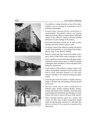 120

Use of Glass in Buildings

• The reflective coating should be on face II for better
aesthetic, ease in cleaning & maintenance and to
minimize external glare.
• Frequent glass cleaning during construction is
recommended. Immediately remove any glazing
lubricants from the reflective coated surface. Prolonged
contact of the reflective coating with some glazing
lubricants can cause damage to the coating.
• Household detergents should not be used as glass
cleaning aids when reflective glass is used.
• Avoid any contact of the reflective coating with metals
or other hard materials e.g. razor blades, belt buckles,
buttons, rings or any abrasive clothing.
• Remove cement and other construction debris with a
heavy rinse of water before using a squeegee or cloth.
• Clean a small area at a time and inspect the glass surface
frequently to ensure that no glass or reflective coating
is damaged. Glass should be covered with plastic film
during the construction.
• Avoid contact of the reflective coating or glass with
acids or strong alkalis. Substances such as caustic soda
used to clean aluminum framing as it will cause
extensive damage to the reflective coating and glass
surface.
• Clean the glass when the surface is shaded. Abrasive
cleaners, fluoride salts and hydrogen fluoride should
not be used.
• Solvents, which may be used in moderation on
reflective glass, include isopropyl alcohol, acetone,
toluene and mineral spirits. Sample a small area prior
to proceeding and immediately rinse the glass or coated
surface with water to remove all traces of the solvent.
• When selecting reflective glass for a curtain wall
system, all other types of glass components should
match the glazing glass selected. It is advisable that
full-size sections of the system be constructed for
observation.

 