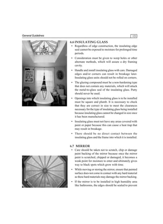 General Guidelines

121

6.6 INSULATING GLASS
• Regardless of edge construction, the insulating edge
seal cannot be exposed to moisture for prolonged time
periods.
• Consideration must be given to weep holes or other
alternate methods, which will assure a dry framing
cavity.
• Handle and install insulating glass with care. Damaged
edges and/or corners can result in breakage later.
Insulating glass units should not be rolled on corners.
• The glazing compound must be a non-hardening type
that does not contain any materials, which will attack
the metal-to-glass seal of the insulating glass. Putty
should never be used.
• Openings into which insulating glass is to be installed
must be square and plumb. It is necessary to check
that they are correct in size to meet the clearances
necessary for the type of insulating glass being installed
because insulating glass cannot be changed in size once
it has been manufactured.
• Insulating glass must not have any areas covered with
paint or paper because this can cause a heat trap that
may result in breakage.
• There should be no direct contact between the
insulating glass and the frame into which it is installed.

6.7 MIRROR
• Care should be taken not to scratch, chip or damage
paint backing of the mirror because once the mirror
paint is scratched, chipped or damaged, it becomes a
weak point for moisture to enter and ultimately gives
way to black spots which grow with time.
• While moving or storing the mirror, ensure that painted
surface does not come in contact with any hard material
as these hard materials may damage the mirror backing.
• If the mirror is to be installed in high humidity area
like bathrooms, the edges should be sealed to prevent

 