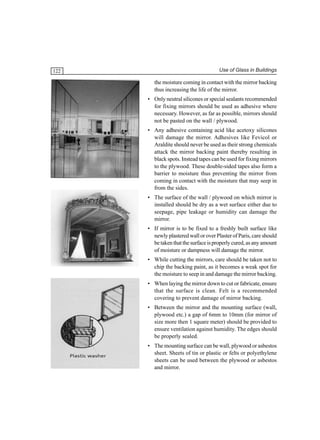 122

Use of Glass in Buildings

the moisture coming in contact with the mirror backing
thus increasing the life of the mirror.
• Only neutral silicones or special sealants recommended
for fixing mirrors should be used as adhesive where
necessary. However, as far as possible, mirrors should
not be pasted on the wall / plywood.
• Any adhesive containing acid like acetoxy silicones
will damage the mirror. Adhesives like Fevicol or
Araldite should never be used as their strong chemicals
attack the mirror backing paint thereby resulting in
black spots. Instead tapes can be used for fixing mirrors
to the plywood. These double-sided tapes also form a
barrier to moisture thus preventing the mirror from
coming in contact with the moisture that may seep in
from the sides.
• The surface of the wall / plywood on which mirror is
installed should be dry as a wet surface either due to
seepage, pipe leakage or humidity can damage the
mirror.
• If mirror is to be fixed to a freshly built surface like
newly plastered wall or over Plaster of Paris, care should
be taken that the surface is properly cured, as any amount
of moisture or dampness will damage the mirror.
• While cutting the mirrors, care should be taken not to
chip the backing paint, as it becomes a weak spot for
the moisture to seep in and damage the mirror backing.
• When laying the mirror down to cut or fabricate, ensure
that the surface is clean. Felt is a recommended
covering to prevent damage of mirror backing.
• Between the mirror and the mounting surface (wall,
plywood etc.) a gap of 6mm to 10mm (for mirror of
size more then 1 square meter) should be provided to
ensure ventilation against humidity. The edges should
be properly sealed.
• The mounting surface can be wall, plywood or asbestos
sheet. Sheets of tin or plastic or felts or polyethylene
sheets can be used between the plywood or asbestos
and mirror.

 