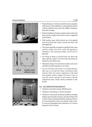 General Guidelines

123

• Proper thickness of mirrors should be used, especially
if the mirror is to be installed in a vertical position. Mirror
with less thickness may sag in the middle, resulting in
distortion of image.
• Proper installation of mirrors requires that in almost all
the cases the weight of the mirror must be supported
at the bottom.
• Wall surfaces upon which mirrors are to be applied
must be primed and sealed, smooth and firm, and
thoroughly dry.
• The mirror should be mounted on a perfectly flat, clean
and dry surface free from acids and aggressive
substances. The mounting surface can be wall or
plywood.
• For fixing of sheets at several levels one above the
other, provide a space of 10 mm at the top and at the
bottom for circulation of air.
• During the fixing of several mirrors side by side, leave
minimum interleaving space (1 to 2 mm).
• In case of fixing of the mirror in a profile (frame),
take care to see that the frame is perfectly clean
and dry. Place the mirror supported on the hard
non-metallic/ plastic wedges of at least 3 mm, to
raise the mirror and thus avoid contact with the
condensed water, which could accumulate in the
profile.

6.8 ALUMINIUM FRAMINGS
• Thickness of powder coating: 60to80 micron
• Thickness of anodizing: 15 micron minimum
• Thickness of structural aluminum members including
mullion, pressure plate, transom, structural frames and
window frames in façade should be minimum 2mm so
as to accommodate at least two threads of the screw.
It is also recommended to have thickness of 2.5 mm at
the point of screw fixing.

 