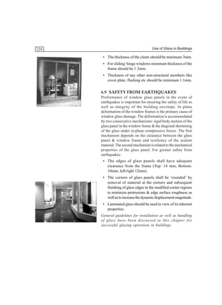 124

Use of Glass in Buildings

• The thickness of the cleats should be minimum 3mm.
• For sliding/ hinge windows minimum thickness of the
frame should be 1.3mm.
• Thickness of any other non-structural members like
cover plate, flashing etc should be minimum 1.1mm.

6.9 SAFETY FROM EARTHQUAKES
Preformance of window glass panels in the event of
earthquakes is important for ensuring the safety of life as
well as integrity of the building envelope. In plane
deformation of the window frames is the primary cause of
window glass damage. The deformation is accommodated
by two consecutive mechanisms: rigid body motion of the
glass panel in the window frame & the diagonal shortening
of the glass under in-plane compressive forces. The first
mechanism depends on the clearance between the glass
panel & window frame and resiliency of the sealant
material. The second mechanism is related to the mechanical
properties of the glass panel. For greater safety from
earthquakes:
• The edges of glass panels shall have adequate
clearance from the frame (Top: 14 mm; Bottom:
10mm; left/right 12mm).
• The corners of glass panels shall be ‘rounded’ by
removal of material at the corners and subsequent
finishing of glass edges in the modified corner regions
to minimize protrusions & edge surface roughness as
well as to increase the dynamic displacement magnitude.
• Laminated glass should be used in view of its inherent
properties.
General guidelines for installation as well as handling
of glass have been discussed in this chapter for
successful glazing operation in buildings

 