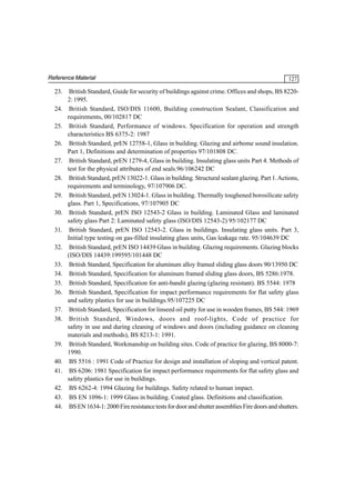 Reference Material

23.
24.
25.
26.
27.
28.
29.
30.
31.
32.
33.
34.
35.
36.
37.
38.

39.
40.
41.
42.
43.
44.

127

British Standard, Guide for security of buildings against crime. Offices and shops, BS 82202: 1995.
British Standard, ISO/DIS 11600, Building construction Sealant, Classification and
requirements, 00/102817 DC
British Standard, Performance of windows. Specification for operation and strength
characteristics BS 6375-2: 1987
British Standard, prEN 12758-1, Glass in building. Glazing and airbome sound insulation.
Part 1, Definitions and determination of properties 97/101808 DC.
British Standard, prEN 1279-4, Glass in building. Insulating glass units Part 4. Methods of
test for the physical attributes of end seals.96/106242 DC
British Standard, prEN 13022-1. Glass in building. Structural sealant glazing. Part 1. Actions,
requirements and terminology, 97/107906 DC.
British Standard, prEN 13024-1. Glass in building. Thermally toughened borosilicate safety
glass. Part 1, Specifications, 97/107905 DC
British Standard, prEN ISO 12543-2 Glass in building. Laminated Glass and laminated
safety glass Part 2: Laminated safety glass (ISO/DIS 12543-2) 95/102177 DC
British Standard, prEN ISO 12543-2. Glass in buildings. Insulating glass units. Part 3,
Initial type testing on gas-filled insulating glass units, Gas leakage rate. 95/104639 DC
British Standard, prEN ISO 14439 Glass in building. Glazing requirements. Glazing blocks
(ISO/DIS 14439:199595/101448 DC
British Standard, Specification for aluminum alloy framed sliding glass doors 90/13950 DC
British Standard, Specification for aluminum framed sliding glass doors, BS 5286:1978.
British Standard, Specification for anti-bandit glazing (glazing resistant). BS 5544: 1978
British Standard, Specification for impact performance requirements for flat safety glass
and safety plastics for use in buildings.95/107225 DC
British Standard, Specification for linseed oil putty for use in wooden frames, BS 544: 1969
British Standard, Windows, doors and roof-lights, Code of practice for
safety in use and during cleaning of windows and doors (including guidance on cleaning
materials and methods), BS 8213-1: 1991.
British Standard, Workmanship on building sites. Code of practice for glazing, BS 8000-7:
1990.
BS 5516 : 1991 Code of Practice for design and installation of sloping and vertical patent.
BS 6206: 1981 Specification for impact performance requirements for flat safety glass and
safety plastics for use in buildings.
BS 6262-4: 1994 Glazing for buildings. Safety related to human impact.
BS EN 1096-1: 1999 Glass in building. Coated glass. Definitions and classification.
BS EN 1634-1: 2000 Fire resistance tests for door and shutter assemblies Fire doors and shutters.

 