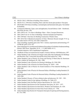 128

45.
46.
47.
48.
49.
50.
51.
52.
53.
54.
55.
56.
57.
58.
59.
60.
61.
62.
63.
64.
65.
66.
67.
68.
69.
70.

Use of Glass in Buildings

BS EN 1748-2: 1998 Glass in building. Glass ceramics.
BS EN 572-2: 1995 Glass in building. Basic soda lime silicate glass products. Float glass.
BS EN ISO 12543 Glass in building. Laminated glass and laminated safety glass. Test method
for durability.
Construction Materials, Types, users and application, Second Edition, Caleb – Hornbostel,
John Wiley & Sons, 1991
DIN 1249 81 teil 1 81 Glass in Buildings: Sheet – Glass, Concepts Dimensions.
DIN 1249 87 teil 10 81 Glass in Buildings: Chemical and physical Properties.
DIN 1249 blatt 1 Flat Glass for Building Construction. Window Glass.
DIN 18516 Part 4 Mechanical properties of Glass: Minimum flexural strength 75 N/ sq.
mm under tension 120 N/sq. mm under compression.
Glass in building- insulating glass units. Part 1. Actions, requirements and terminology, 97/
107906 DC prEN 1279-1 96.
Glass technology live (Architectural Exhibition) Proceeding of Architektur Sonderausstellung
Glasstec 2002 messe Dqsseldory 28.10 – 1.11.2002 Hallen 10+11.
Guardian Industries 1992 (Unpublished Compilation)
Handbook of Glass in Construction by Joseph S. Anstock, McGraw- Hill Publication, 1997.
Indian Standard, Code of Practice for design Loads (other than Earthquake) for Buildings
and Structures, Part 3 wind loads (Second Revision) Sixth reprint Nov. 1998.
Indian Standard, Code of Practice for fixing and Glazing of Metal (Steel & Aluminium
Doors, windows & Ventilators), IS- 1081- 1960.
Indian Standard, Code of Practice for Glazing in Buildings, IS- 3548-1988.
Indian Standard, Code of Practice for Patent Glazing, IS- 10439 – 1983.
Indian Standard, Code of Practice for Sound insulation of Non Industrial Buildings, IS1950-1962.
Indian Standard, Code of Practice for Structural Safety of Buildings Loading Standards, IS875-1964.
Indian Standard, Code of Practice for Structural Safety of Buildings Loading Standards, IS1642-1960.
Indian Standard, Glossary of Terms relating to glass and glassware, IS- 1382 – 1981.
Indian Standard, Guide for day lighting of buildings, IS- 2440-1975.
Indian Standard, Solar Flat Plate Collector Specification, IS- 12933-1992
Indian Standard, Specification for flat Transparent sheet glass, IS- 2835 – 1977.
Indian Standard, Specification for Steel Doors, Windows and Ventilators, IS- 1038.
Indian Standard, Specification for Steel Glass Front Cabinets, IS – 7760.
Indian Standard, Specification for Transparent sheet glass for glazing and framing purposes,
IS- 1761-1960.

 