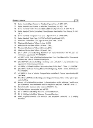 Reference Material

71.
72.
73.
74.
75.
76.
77.
78.
79.
80.
81.
82.
83.
84.
85.
86.
87.
88.
89.
90.
91.
92.
93.
94.

129

Indian Standard, Specification for Wired and Figured Glass, IS- 2553-1971.
Indian Standard, Specification for wired and figured glass, IS- 5437- 1969.
Indian Standard, Timber Paneled and Glazed Shutters Specification, IS- 1003 Part 2.
Indian Standard, Timber Paneled and Glazed Shutters Specification Door shutters, IS- 1003
Part 1.
Indian Standard, Transparent Float Glass – Specification, IS- 14900-2000.
Indian Standard, Wind Code, IS: 875 (Part-3)-1987(reaffirmed 1997).
Laminated Architectural Glass, Specification guide 1998 – Saflex.
Modiguard, Reflections Volume II, Issue 2, 2000.
Modiguard, Reflections Volume III, Issue 2, 2001.
Modiguard, Reflections Volume III, Issue 3, 2002.
Modiguard, Reflections Volume III, Issue I, 2001.
prEN 12600. Glass in building. Pendulum test Impact test method for flat glass and
performance requirements 99/108002 DC
prEN 1279-1 96, Glass in building Insulating Glass Units, Part 1 Generalities Dimensional
tolerances and rules for the system description,
prEN 1279-296 Glass in Building – Insulating Glass Units, Part 2 Long term method and
requirements for moisture penetration.
prEN 13022-2 Glass in building, Structural sealant glazing. Part 2, Glass, 97/107907 DC.
prEN 13022-2 Glass in building, Structural sealant glazing. Part 3. Sealants. Test methods.
97/107908 DC.
prEN 1347-1. Glass in building. Design of glass panes Part 1, General basis of design 99/
100074 DC
PrEN ISO 12600 Glass in Buildings, providing performance criteria for the type of glass
use in building
Rubber, vulcanized and thermoplastic. Performed gaskets used in buildings. Classification,
specifications for materials and test methods for gaskets (ISO/DIS 3934). 98/126150 DC.
Specification for aluminum alloy windows 98/103393 DC.
Technical Manual, user’s guide SOLARBEL.
TH 42119 Glass in building. Windows, Doors and Furniture.
TH 42119 Glass in building. Windows, Doors and Furniture.
Trutuf, High Performance Glass Products, GSC Toughened Glass Pvt. Ltd. (Company
Brochure).

 