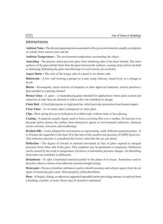 132

Use of Glass in Buildings

DEFINITIONS
Ambient Noise - The all-encompassing noise associated with a given environment, usually a composite
of sounds from sources near and far.
Ambient Temperature - The environment temperature surrounding the object.
Annealing - The process which prevents glass from shattering after it has been formed. The outer
surfaces of the glass shrink faster than the glass between the surfaces, causing strain which can lead
to shattering. Reheating the glass and allowing it to cool slowly can avoid this.
Aspect Ratio - The ratio of the longer side of a panel to its shorter side.
Balustrade - A low wall forming a parapet to a stair, ramp, balcony, raised level, or a change in
levels.
Blocks - Rectangular, cured sections of neoprene or other approved materials, used to position a
glass product in a glazing channel.
Bronze Glass - A glare – or heatreducing glass intended for applications where glare control and
reduction of solar heat are desired or where color can contribute to design.
Chair Rail - A fixed glazing bar or rigid push bar, which provides protection from human impact.
Clear Glass - As its name states, transparent or clear glass.
Clips -Wire spring devices to hold glass in a rabbet sash, without stops or face glazing.
Coating - A material, usually liquid, used to form a covering film over a surface. Its function is to
decorate and/or protect the surface from destructive agents or environments (abrasion, chemical
action, solvents, corrosion, and weathering).
Decibel (dB) - A unit adopted for convenience in representing vastly different sound pressures. It
is 20 times the logarithm to the base 10 of the ratio of the sound to the pressure of 0,0002 dyne/cm².
This reference pressure is considered the lowest value that the ear can detect.
Deflection - The degree of inward or outward movement in lites of glass exposed to unequal
pressures from either side of the glass. This condition may be permanent or temporary. Deflection
can be caused by the wind or temperature, elevation, or barometric pressure changes. Air-absorbing
desiccants can contribute to deflection.
Delaminate - To split a laminated material parallel to the plane of its layers. Sometimes used to
describe cohesive failure of an adherent in bond strength testing.
Desiccants - Porous crystalline substances used to absorb moisture and solvent vapors from the air
space of insulating glass units. More properly called absorbents.
Door - A hinged, sliding, or otherwise supported openable barrier providing entrance to and exit from
a building, corridor, or room. Doors may be framed or unframed.

 