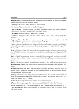 Definitions

133

Double Glazing - Glazing that incorporates two panels, separated with an air space for the purpose
of sound insulation or thermal insulation, or both.
Emissivity - The relative ability of a surface to radiate heat.
Fin - A piece of glass positioned to provide lateral support.
Flame Retardant - Substances mixed with rubber to retard its burning (e.g. highly chlorinated
hydrocarbons). Neoprene is less flammable than natural rubber.
Flat Glass - Pertains to all glasses produced in a flat form.
Float Glass - Transparent glass with flat, parallel surfaces formed on the surface of a pool of
molten tin.
Frequency - The number of times an action occurs in a given time period. In sound, the number of
complete vibration cycles per sound, represented by the hertz (Hz).
Frame - A structure manufactured from timber, metal, glass, or other durable material or combinations
of materials, such as glass fins and structural sealant supporting the full length of all the edges of the
glazed panel.
Gasket - Pre formed shape, such as a strip, government etc., of rubber and rubber-like composition
used to fill and seal a joint or opening, alone or in conjunction with the supplemental application of a
sealant.
Glass - A hard brittle amorphous substance produced by fusion and usually consisting of mutually
dissolved silica or silicates that also contain soda and lime. It may be transparent, translucent, or
opaque.
Glazing - The securing of glass in prepared opening in windows, door panels, screens, partitions, etc.
Heat-Absorbing Glass - Glass (usually tinted) formulated to absorb an appreciable portion of solar
energy.
Heat-Strengthened Glass – Glass, which has been subjected to special heat treatment so that the
residual surface Compression stress and the edge compression stress lies between those of ordinary
annealed glass and toughened glass.
Intensity - The rate of sound energy passing through a unit area. The intensity is measured by the
energy in ergs transmitted per second through 1 cm³ of surface. The energy in ergs per cm³ in a
sound wave is given by E = 2À² dn²a².
Interlayer - The transparent damping material used in laminated glass.
K-Value - The European equivalent of the American (ASHRAE) U-Value. The Units are
W/m2K and are based on a wind speed of 4.4 m/sec at O°C with an indoor temperature of 20°C.
Light Transmittance - Clear glass, depending on its thickness, allows 75 to 92 percent of visible
light to pass through.

 