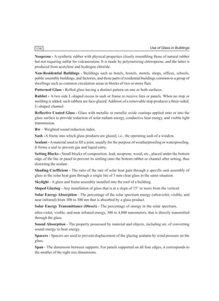 134

Use of Glass in Buildings

Neoprene - A synthetic rubber with physical properties closely resembling those of natural rubber
but not requiring sulfur for vulcanization. It is made by polymerizing chloroprene, and the latter is
produced from acetylene and hydrogen chloride.
Non-Residential Buildings - Buildings such as hotels, hostels, motels, shops, offices, schools,
public assembly buildings, and factories, and those parts of residential buildings common to a group of
dwellings such as common circulation areas in blocks of two or more flats.
Patterned Glass - Rolled glass having a distinct pattern on one or both surfaces.
Rabbet - A two side L-shaped recess in sash or frame to receive lites or panels. When no stop or
molding is added, such rabbets are face-glazed. Addition of a removable stop produces a three-sided,
U-shaped channel.
Reflective Coated Glass - Glass with metallic or metallic oxide coatings applied onto or into the
glass surface to provide reduction of solar radiant energy, conductive heat energy, and visible light
transmission.
Rw – Weighted sound reduction index.
Sash -A frame into which glass products are glazed, i.e., the operating sash of a window.
Sealant - A material used to fill a joint, usually for the purpose of weatherproofing or waterproofing.
It forms a seal to prevent gas and liquid entry.
Setting Blocks - Small blocks of composition, lead, neoprene, wood, etc., placed under the bottom
edge of the lite or panel to prevent its settling onto the bottom rabbet or channel after setting, thus
distorting the sealant.
Shading Coefficient - The ratio of the rate of solar heat gain through a specific unit assembly of
glass to the solar heat gain through a single lite of 3 mm clear glass in the same situation.
Skylight - A glass and frame assembly installed into the roof of a building.
Sloped Glazing - Any installation of glass that is at a slope of 15° or more from the vertical.
Solar Energy Absorption - The percentage of the solar spectrum energy (ultraviolet, visible, and
near-infrared) from 300 to 300 nm that is absorbed by a glass product.
Solar Energy Transmittance (Direct) - The percentage of energy in the solar spectrum,
ultra-violet, visible, and near infrared energy, 300 to 4,000 nanometers, that is directly transmitted
through the glass.
Sound Absorption - The property possessed by material and objects, including air, of converting
sound energy to heat energy.
Spacers - Spacers are used to prevent displacement of the glazing sealants by wind pressure on the
glass.
Span - The dimension between supports. For panels supported on all four edges, it corresponds to
the smaller of the sight size dimensions.

 