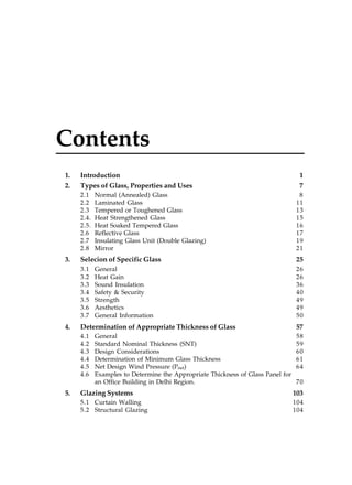 Contents
1.
2.

Introduction
Types of Glass, Properties and Uses
2.1
2.2
2.3
2.4.
2.5.
2.6
2.7
2.8

3.

Normal (Annealed) Glass
Laminated Glass
Tempered or Toughened Glass
Heat Strengthened Glass
Heat Soaked Tempered Glass
Reflective Glass
Insulating Glass Unit (Double Glazing)
Mirror

1
7
8
11
13
15
16
17
19
21

25

3.1
3.2
3.3
3.4
3.5
3.6
3.7

4.

Selecion of Specific Glass

26
26
36
40
49
49
50

Determination of Appropriate Thickness of Glass
4.1
4.2
4.3
4.4
4.5
4.6

5.

General
Heat Gain
Sound Insulation
Safety & Security
Strength
Aesthetics
General Information

57

General
58
Standard Nominal Thickness (SNT)
59
Design Considerations
60
Determination of Minimum Glass Thickness
61
Net Design Wind Pressure (Pnet)
64
Examples to Determine the Appropriate Thickness of Glass Panel for
an Office Building in Delhi Region.
70

Glazing Systems

103

5.1 Curtain Walling
5.2 Structural Glazing

104
104

 