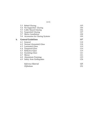 (xvi)
5.3
5.4
5.5
5.6
5.7
5.8

6.

Bolted Glazing
Fin Supported Glazing
Cable Stayed Glazing
Suspended Glazing
Mirror Installation
Accessories for Glazing Systems

105
106
106
107
108
109

General Guidelines

117

6.1
6.2
6.3
6.4
6.5
6.6
6.7
6.8
6.9

General
Normal (Annealed) Glass
Laminated Glass
Tempered Glass
Reflective Glass
Insulating Glass
Mirror
Aluminium Framings
Safety from Earthquakes

118
118
119
119
119
121
121
123
124

Reference Material
Definitions

125
131

 