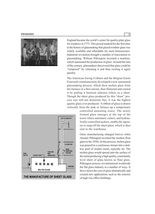 Introduction

3
England became the world’s center for quality plate glass
for windows in 1773. This period marked for the first time
in the history of glassmaking that glazed window glass was
widely available and affordable for most homeowners.
Industrial revolution brought a number of innovations to
glassmaking. William Pilkington invented a machine,
which automated the production of glass. Around the turn
of the century, glassmakers discovered that glass could be
“tempered” by reheating it and then cooling it again
quickly.
The American Irwing Colburn and the Belgian Emile
Fourcault simultaneously developed a new automated
glassmaking process, which drew molten glass from
the furnace in a thin stream, then flattened and cooled
it by pulling it between asbestos rollers as a sheet.
Though the sheet glass produced by this “draw” process was still not distortion free, it was the highest
quality glass ever produced. A ribbon of glass is drawn
vertically from the tank or furnace up a temperature
controlled annealing tower. The newly
formed glass emerges at the top of the
CUT & TAKE OFF
tower where automatic cutters, and hydraulically controlled suckers, enable the operator to snap off the sheet glass, which is then
sent to the warehouse.

FLOOR LEV.

RAW
BATCH

GLASS TANK

COOLING
AND
ANNEALING

EDGE
GRAPPING
ROLERS

GROUND

MOLTEN GLASS

THE MANUFACTURE OF SHEET GLASS

Glass manufacturing changed forever when
Alastair Pilkington invented the modern float
glass in the 1950s. In this process, molten glass
was poured in a continuous stream into a shallow pool of molten metal, typically tin. The
molten glass would spread onto the surface of
the metal producing a high quality, consistently
level sheet of glass known as float glass.
Pilkington process revolutionized worldwide
the flat glass industry in a number of ways. It
drove down the cost of glass dramatically and
created new applications such as the exterior
of high rise office buildings.

 