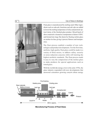Use of Glass in Buildings

4

Float glass is manufactured by melting sand. Other ingredients such as soda ash, limestone and salt cake are added
to lower the melting temperature of silica and promote optical clarity of the finished glass product. Mixed batch of
above materials is heated to a temperature of about 1550oC
and formed into large flat sheets by floating molten glass
on molten tin thus giving it precise flatness and transparency.
The float process enabled a number of new technologies and product developments. For the first time,
uniform, high quality float glass could be made in a
variety of thick nesses, to address safety, security
or noise reduction concerns while still meeting the
highest aesthetic standards. The float process made
it easy to vary the composition of the molten glass
to make products for special applications such as
tinted glass.
With the worldwide energy crisis in the early 1970s, the
glass industry responded with new developments that
answered consumers growing concern about energy

Fire finishing
Heating zone
Raw materials
Melting furnace

Cooling zone
Inert gas

Inert gas

Annealing lehr
Cutting
Product
Liquid tin

Heater
400 m approx.

Manufacturing Process of Float Glass

 