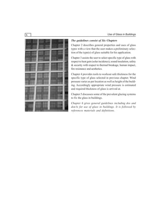 6

Use of Glass in Buildings

The guidelines consist of Six Chapters
Chapter 2 describes general properties and uses of glass
types with a view that the user makes a preliminary selection of the type(s) of glass suitable for his application.
Chapter 3 assists the user to select specific type of glass with
respect to heat gain (solar incidence), sound insulation, safety
& security with respect to thermal breakage, human impact,
fire resistance and aesthetics.
Chapter 4 provides tools to workout safe thickness for the
specific type of glass selected in previous chapter. Wind
pressure varies as per location as well as height of the building. Accordingly appropriate wind pressure is estimated
and required thickness of glass is arrived at.
Chapter 5 discusses some of the prevalent glazing systems
to fix the glass in buildings.
Chapter 6 gives general guidelines including dos and
don’ts for use of glass in buildings. It is followed by
references materials and definitions.

 