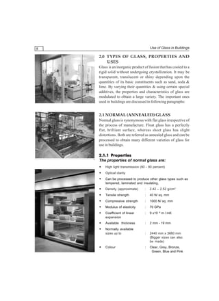 Use of Glass in Buildings

8

2.0 TYPES OF GLASS, PROPERTIES AND
USES
Glass is an inorganic product of fusion that has cooled to a
rigid solid without undergoing crystallization. It may be
transparent, translucent or shiny depending upon the
quantities of its basic constituents such as sand, soda &
lime. By varying their quantities & using certain special
additives, the properties and characteristics of glass are
modulated to obtain a large variety. The important ones
used in buildings are discussed in following paragraphs:

2.1 NORMAL (ANNEALED) GLASS
Normal glass is synonymous with flat glass irrespective of
the process of manufacture. Float glass has a perfectly
flat, brilliant surface, whereas sheet glass has slight
distortions. Both are referred as annealed glass and can be
processed to obtain many different varieties of glass for
use in buildings.
2.1.1 Properties
The properties of normal glass are:
•

High light transmission (80 - 90 percent)

•

Optical clarity

•

Can be processed to produce other glass types such as
tempered, laminated and insulating.

•

Density (approximate)

:

2.42 – 2.52 g/cm3

•

Tensile strength

:

40 N/ sq. mm

•

Compressive strength

:

1000 N/ sq. mm

•

Modulus of elasticity

:

70 GPa

•

Coefficient of linear
expansion

:

9 x10 -6 m / mK

•

Available thickness

:

2 mm - 19 mm

•

Normally available
sizes up to

:

2440 mm x 3660 mm
(Bigger sizes can also
be made)

Colour

:

Clear, Grey, Bronze,
Green, Blue and Pink

•

 
