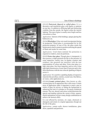 10

Use of Glass in Buildings

2.1.3.3 Patterned, figured or rolled glass: It is a
decorative and translucent glass with figures or patterns
on one face. In addition to diffusing light and obstructing
visibility from the outside, the figures soften the interior
lighting. This type of glass is usually more fragile and less
convenient to clean.
Applications: Interiors of the buildings, opaque glazing like
bathrooms etc.
2.1.3.4 Wired glass: It has wire mesh incorporated during
its production. Wired glass is recommended for its fire
protection property. In case of fire, the glass cracks but
broken pieces tend to remain in position restricting the spread
of flame and smoke for some time.
Applications: Used where nominal fire protection is
required in windows, doors & partitions.
2.1.3.5 Extra clear glass: Though glass is transparent, it
does possess a slight greenish tint due to the presence of
some impurities, mainly iron. In display counters and
windows, this greenish tint interferes with the true
representation of colour and shine. Extra clear glass is a
high value glass, free from impurities such as iron. It has
high light transmission of more than 92 percent and is free
from interference with the true colour & sparkling of objects
across it.
Applications: It is used for a sparkling display of expensive
materials like jewellery, watches, crystal ware, fine fabrics,
art wares, solar applications etc.
2.1.3.6 Ceramic printed glass: Also known as silkscreened glass for its appearance like a silk screen. Certain
areas of application make it important to mask a part or
whole of glass for privacy or hiding the background or
enhancing the look of a product or for purely aesthetical
reasons. The size, density and colour would determine the
opacity and shading whereas the variety of dots, squares,
checks and patterns will give many design combinations to
achieve the desired effect.
It is not affected by moisture, oil, soaps, chemicals or
detergents and retains its original appearance though out
the life of the glass.
Applications: curtain walls, shower installations, glass
doors, spandrels and partitions.

 