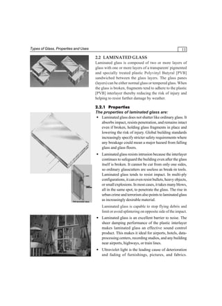 Types of Glass, Properties and Uses

11

2.2 LAMINATED GLASS
Laminated glass is composed of two or more layers of
glass with one or more layers of a transparent/ pigmented
and specially treated plastic Polyvinyl Butyral [PVB]
sandwiched between the glass layers. The glass panes
(layers) can be either normal glass or tempered glass. When
the glass is broken, fragments tend to adhere to the plastic
[PVB] interlayer thereby reducing the risk of injury and
helping to resist further damage by weather.
2.2.1 Properties
The properties of laminated glass are:
• Laminated glass does not shatter like ordinary glass. It
absorbs impact, resists penetration, and remains intact
even if broken, holding glass fragments in place and
lowering the risk of injury. Global building standards
increasingly specify stricter safety requirements where
any breakage could mean a major hazard from falling
glass and glass floors.
• Laminated glass resists intrusion because the interlayer
continues to safeguard the building even after the glass
itself is broken. It cannot be cut from only one sides,
so ordinary glasscutters are useless as break-in tools.
Laminated glass tends to resist impact. In multi-ply
configurations, it can even resist bullets, heavy objects,
or small explosions. In most cases, it takes many blows,
all in the same spot, to penetrate the glass. The rise in
urban crime and terrorism also points to laminated glass
as increasingly desirable material.
Laminated glass is capable to stop flying debris and
limit or avoid splintering on opposite side of the impact.
• Laminated glass is an excellent barrier to noise. The
sheer damping performance of the plastic interlayer
makes laminated glass an effective sound control
product. This makes it ideal for airports, hotels, dataprocessing centers, recording studios, and any building
near airports, highways, or train lines.
• Ultraviolet light is the leading cause of deterioration
and fading of furnishings, pictures, and fabrics.

 