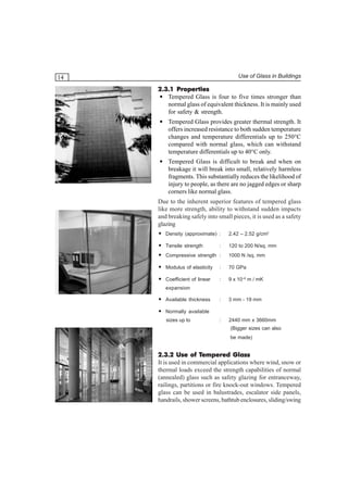 Use of Glass in Buildings

14

2.3.1 Properties
• Tempered Glass is four to five times stronger than
normal glass of equivalent thickness. It is mainly used
for safety & strength.
• Tempered Glass provides greater thermal strength. It
offers increased resistance to both sudden temperature
changes and temperature differentials up to 250°C
compared with normal glass, which can withstand
temperature differentials up to 40°C only.
• Tempered Glass is difficult to break and when on
breakage it will break into small, relatively harmless
fragments. This substantially reduces the likelihood of
injury to people, as there are no jagged edges or sharp
corners like normal glass.
Due to the inherent superior features of tempered glass
like more strength, ability to withstand sudden impacts
and breaking safely into small pieces, it is used as a safety
glazing
• Density (approximate) :

2.42 – 2.52 g/cm3

• Tensile strength

120 to 200 N/sq. mm

:

• Compressive strength :

1000 N /sq. mm

• Modulus of elasticity

:

70 GPa

• Coefficient of linear

:

9 x 10–6 m / mK

:

3 mm - 19 mm

:

2440 mm x 3660mm

expansion

• Available thickness
• Normally available
sizes up to

(Bigger sizes can also
be made)

Tempered
2.3.2 Use of Tempered Glass
It is used in commercial applications where wind, snow or
thermal loads exceed the strength capabilities of normal
(annealed) glass such as safety glazing for entranceway,
railings, partitions or fire knock-out windows. Tempered
glass can be used in balustrades, escalator side panels,
handrails, shower screens, bathtub enclosures, sliding/swing

 