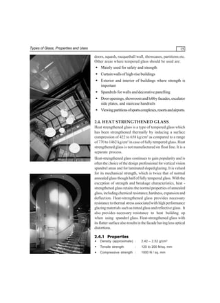 Types of Glass, Properties and Uses

15
doors, squash, racquetball wall, showcases, partitions etc.
Other areas where tempered glass should be used are:
• Mainly used for safety and strength
• Curtain walls of high-rise buildings
• Exterior and interior of buildings where strength is
important
• Spandrels for walls and decorative panelling
• Door openings, showroom and lobby facades, escalator
side plates, and staircase handrails
• Viewing partitions of sports complexes, resorts and airports.

2.4. HEAT STRENGTHENED GLASS
Heat strengthened glass is a type of tempered glass which
has been strengthened thermally by inducing a surface
compression of 422 to 658 kg/cm2 as compared to a range
of 770 to 1462 kg/cm2 in case of fully tempered glass. Heat
strengthened glass is not manufactured on float line. It is a
separate process.
Heat-strengthened glass continues to gain popularity and is
often the choice of the design professional for vertical vision
spandrel areas and for laminated sloped glazing. It is valued
for its mechanical strength, which is twice that of normal
annealed glass though half of fully tempered glass. With the
exception of strength and breakage characteristics, heat strengthened glass retains the normal properties of annealed
glass, including chemical resistance, hardness, expansion and
deflection. Heat-strengthened glass provides necessary
resistance to thermal stress associated with high performance
glazing materials such as tinted glass and reflective glass. It
also provides necessary resistance to heat building up
when using spandrel glass. Heat-strengthened glass with
its flatter surface also results in the facade having less optical
distortions.
2.4.1 Properties
•

Density (approximate) :

2.42 – 2.52 g/cm3

•

Tensile strength

120 to 200 N/sq. mm

•

Compressive strength :

:

1000 N / sq. mm

 