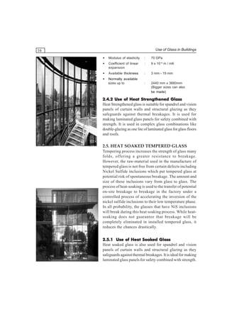 Use of Glass in Buildings

16
•

Modulus of elasticity

:

70 GPa

•

Coefficient of linear
expansion

:

9 x 10–6 m / mK

•

Available thickness

:

3 mm - 19 mm

•

Normally available
sizes up to

:

2440 mm x 3660mm
(Bigger sizes can also
be made)

2.4.2 Use of Heat Strengthened Glass
Heat Strengthened glass is suitable for spandrel and vision
panels of curtain walls and structural glazing as they
safeguards against thermal breakages. It is used for
making laminated glass panels for safety combined with
strength. It is used in complex glass combinations like
double-glazing as one lite of laminated glass for glass floors
and roofs.

2.5. HEAT SOAKED TEMPERED GLASS
Tempering process increases the strength of glass many
folds, offering a greater resistance to breakage.
However, the raw-material used in the manufacture of
tempered glass is not free from certain defects including
Nickel Sulfide inclusions which put tempered glass at
potential risk of spontaneous breakage. The amount and
size of these inclusions vary from glass to glass. The
process of heat-soaking is used to the transfer of potential
on-site breakage to breakage in the factory under a
controlled process of accelerating the inversion of the
nickel sulfide inclusions to their low temperature phase.
In all probability, the glasses that have NiS inclusions
will break during this heat soaking process. While heatsoaking does not guarantee that breakage will be
completely eliminated in installed tempered glass, it
reduces the chances drastically.
Soaked
2.5.1 Use of Heat Soaked Glass
Heat soaked glass is also used for spandrel and vision
panels of curtain walls and structural glazing as they
safeguards against thermal breakages. It is ideal for making
laminated glass panels for safety combined with strength.

 