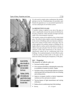 Types of Glass, Properties and Uses

17
It is also used in complex glass combinations like doubleglazing as one lite of laminated glass for poolsides, pool
bottoms & aquariums etc. It s an essential requirement to
use heat soaked glass for all bolted systems.

2.6 REFLECTIVE GLASS
A metallic coating is applied to one side of the glass in
order to significantly increase the amount of reflection by
the glass of both the visible and infra-red (light and heat)
range of the electromagnetic spectrum.
This metallic coating can be applied to clear or body tinted
glass. The reflective glass imparts a mirror like appearance
to the exterior of buildings under most daytime conditions.
Due to the coating of metal oxides on the glass, they are
widely applied as an aesthetic product in buildings for its
highly reflective surface and its wide palette of colours. It
reduces heat gain and glare from the exterior and allows
optimum visible light transmission to the interior. It
significantly reduces the air- conditioning load of the
buildings. An exceptional property of solar reflective glass
is that the coating of metal oxides on the glass can be
achieved without affecting the transparency of the glass.
2.6.1 Properties
The properties of reflective glass are:
• Increased aesthetic appeal.
• Gives enormous flexibility in designing the exterior due
to availability of number of colours / shades
• Facilitates energy savings through reduction in interior
solar heat gain and cost reduction in the cost of heating
and cooling systems.
• Improves occupants comfort as interior temperature
variations are less and easier to control.
• Varying degrees of light transmittance and varying
reflectance.
• Reduces the air-conditioning load of the buildings
• Density

:

2.4 – 2.5 g/cm3

 
