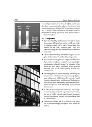 20

Use of Glass in Buildings

The low heat conductivity of the enclosed dry gas between
the glass panes drastically reduces the thermal heat
transmission through the glass 2.8 W/sqm-K as compared
to 5.73 W/sqm K for normal glass. It also helps is reducing
the direct solar energy specifically when the outer pane is
a solar control glass.
2.7.1 Properties
• Heat transferred by conduction and convection due to
temperature difference between the outside and inside
is reduced to nearly half in case of normal glass thus
reduces the heat flow / transfer & gain / loss). It is
specifically very effective in winters as it saves loss of
inner heat.
• The use of heat absorbing or heat reflective glass as outer
glass further reduces the load on the cooling system.
• In case of monolithic glass, the temperature difference
between the outside and inside of a room may lead to
condensation in humid climate. The insulating effect
of the air layer makes it difficult for the glass to
become cold and is consequently avoids dew
condensation.
• Insulating glass can significantly help in reducing the
exterior noise pollution if the unit is made up of glass
panes of asymmetrical thickness. The amount of sound
reduction depends on the combination of the insulating
glass. Using one or both panes of laminated or acoustic
laminated glasses will drastically reduce sound
transmission.
• It offers increased personal comfort and aids energy
conservation. Because of its high insulation properties,
the lack of cold or warm droughts leads to a pleasant
internal environment. Strength to withstand wind load
is also increased.
• Normally secondary seal is of silicone if the edges
are exposed and of polyshulphide if the edges are
framed.

 