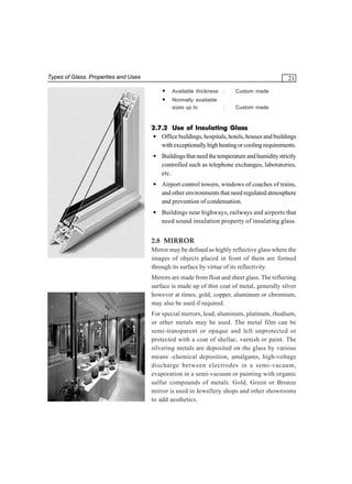 Types of Glass, Properties and Uses

21
•
•

Available thickness :

Custom made

Normally available
sizes up to

Custom made

:

2.7.2 Use of Insulating Glass
• Office buildings, hospitals, hotels, houses and buildings
with exceptionally high heating or cooling requirements.
• Buildings that need the temperature and humidity strictly
controlled such as telephone exchanges, laboratories,
etc.
• Airport control towers, windows of coaches of trains,
and other environments that need regulated atmosphere
and prevention of condensation.
• Buildings near highways, railways and airports that
need sound insulation property of insulating glass.

2.8 MIRROR
Mirror may be defined as highly reflective glass where the
images of objects placed in front of them are formed
through its surface by virtue of its reflectivity.
Mirrors are made from float and sheet glass. The reflecting
surface is made up of thin coat of metal, generally silver
however at times, gold, copper, aluminum or chromium,
may also be used if required.
For special mirrors, lead, aluminum, platinum, rhodium,
or other metals may be used. The metal film can be
semi-transparent or opaque and left unprotected or
protected with a coat of shellac, varnish or paint. The
silvering metals are deposited on the glass by various
means -chemical deposition, amalgams, high-voltage
discharge between electrodes in a semi-vacuum,
evaporation in a semi-vacuum or painting with organic
sulfur compounds of metals. Gold, Green or Bronze
mirror is used in Jewellery shops and other showrooms
to add aesthetics.

 