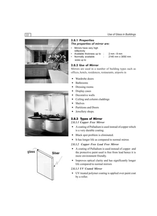 Use of Glass in Buildings

22

2.8.1 Properties
The properties of mirror are:
•
•
•

Mirrors have very high
reflectivity
Available thickness up to
Normally available
sizes up to

:
:

2 mm - 8 mm
2140 mm x 3050 mm

2.8.2 Use of Mirror
Mirrors are used in a number of building types such as
offices, hotels, residences, restaurants, airports in
•
•
•
•
•
•
•
•
•

Wardrobe doors
Bathrooms
Dressing rooms
Display cases
Decorative walls
Ceiling and column claddings
Shelves
Partitions and Doors
Jewellery shops.

2.8.3 Types of Mirror
2.8.3.1 Copper Free Mirror
• A coating of Palladium is used instead of copper which
is a very durable coating.
• Black spot problem is eliminated.
• It has longer life as compared to normal mirror.
2.8.3.2 Copper Free Lead Free Mirror

Silver

• A coating of Palladium is used instead of copper and
the protective paint used is free from lead hence it is
more environment friendly.
• Improves optical clarity and has significantly longer
life compared to normal mirrors
2.8.3.3 UV Coated Mirror
• UV treated polymer coating is applied over paint coat
by a roller.

 