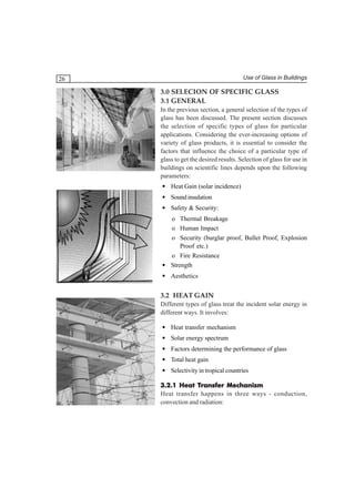Use of Glass in Buildings

26

3.0 SELECION OF SPECIFIC GLASS
3.1 GENERAL
In the previous section, a general selection of the types of
glass has been discussed. The present section discusses
the selection of specific types of glass for particular
applications. Considering the ever-increasing options of
variety of glass products, it is essential to consider the
factors that influence the choice of a particular type of
glass to get the desired results. Selection of glass for use in
buildings on scientific lines depends upon the following
parameters:
• Heat Gain (solar incidence)
• Sound insulation
• Safety & Security:
o Thermal Breakage
o Human Impact
o Security (burglar proof, Bullet Proof, Explosion
Proof etc.)
o Fire Resistance
• Strength
• Aesthetics

3.2 HEAT GAIN
Different types of glass treat the incident solar energy in
different ways. It involves:
• Heat transfer mechanism
• Solar energy spectrum
• Factors determining the performance of glass
• Total heat gain
• Selectivity in tropical countries
Transfer
3.2.1 Heat Transfer Mechanism
Heat transfer happens in three ways - conduction,
convection and radiation:

 